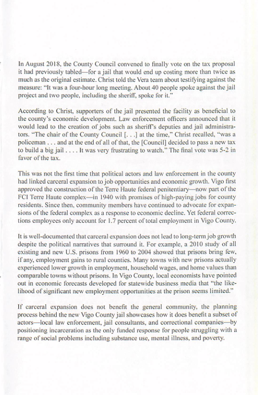 In August 2018, the County Council convened o finally vote on the tax proposal it had previously tabled—for a jail that would end up costing more than twice as ‘much as the original estimate. Christ told the Vra team about testifying against the measure: “It was a four-hour long meeti ¢ spoke against the jail project and two peopl 3  According to Christ, supporters of the jail presented the facility as beneficial to the county’s economic development. Law enforcement officers announced that it would lead o the ereation of jobs such as sherifls deputies and jail administra- tors. “The chair of the County Council [ .] at the time,” Christ recalled, “was a ‘policeman ... and at the end of all of tht, the [Council] decided to pass a new tax 10 build a big jail ... It was very frustrating to watch.” The final vote was 5-2 in favor of the tx.  “This was not the first time that political actors and law enforcement in the county had linked carceral expansion o job opportunities and economic growth. Vigo first approved the construction of the Terre Haute federal penitentiary—now part of the FCI Terre Haute complex—in 1940 with promises of high-paying jobs for county residents. Since then, community members have continued to advocate for expan- sions of the federal complex as a response to economic decline. Yet federal correc- tions employees only account for 1.7 percent of otal employment in Vigo County.  Ttis well-documented that carceral expansion does not lead to long-term job growth despite the political narratives that surround it. For example, a 2010 study of all existing and new U.S. prisons from 1960 to 2004 showed that prisons bring few, if any, employment gains to rural counties. Many towns with new prisons actually experienced lower growth in employment, houschold wages, and home values than comparable towns without prisons. In Vigo County,local econommists have pointed out in economie forecasts developed for statewide business media that “the lik  lihood of significant new employment opportunities at the prison seems limited.”  If carceral expansion does not benefit the general community, the planning process behind the new Vigo County jail showcases how it does benefita subset of actors—local law enforcement, jail consultants, and correctional companies—by positioning incarceration as the only funded response for people struggling with a range of social problems including substance use, mental iliness, and povety. 